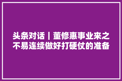 头条对话｜董修惠事业来之不易连续做好打硬仗的准备