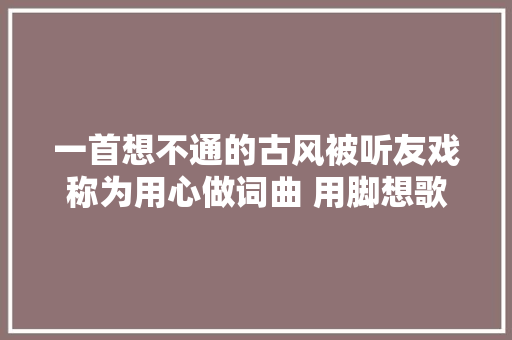 一首想不通的古风被听友戏称为用心做词曲 用脚想歌词
