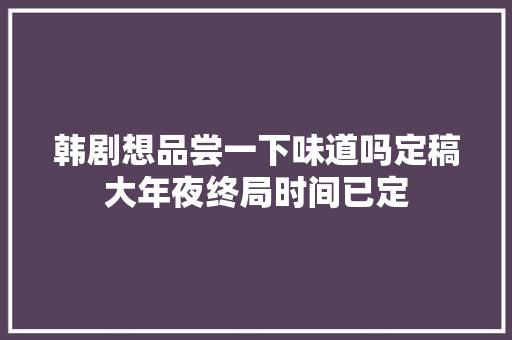 韩剧想品尝一下味道吗定稿大年夜终局时间已定