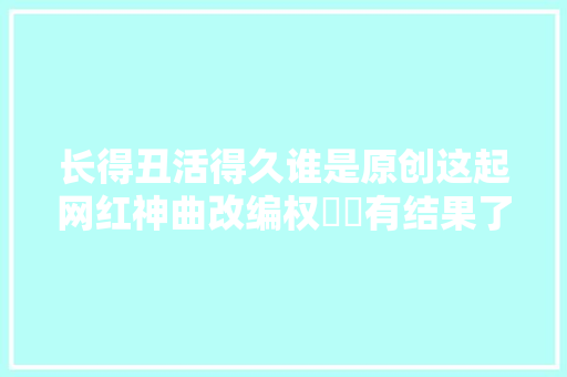 长得丑活得久谁是原创这起网红神曲改编权轇轕有结果了