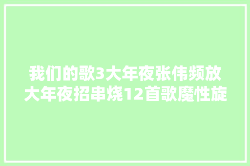 我们的歌3大年夜张伟频放大年夜招串烧12首歌魔性旋律越听越上瘾