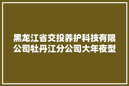 黑龙江省交投养护科技有限公司牡丹江分公司大年夜型车辆定点维修做事