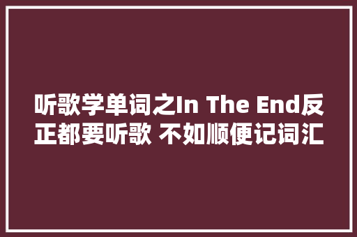 听歌学单词之In The End反正都要听歌 不如顺便记词汇