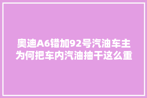 奥迪A6错加92号汽油车主为何把车内汽油抽干这么重要
