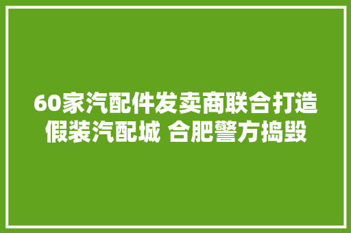60家汽配件发卖商联合打造假装汽配城 合肥警方捣毁该团伙