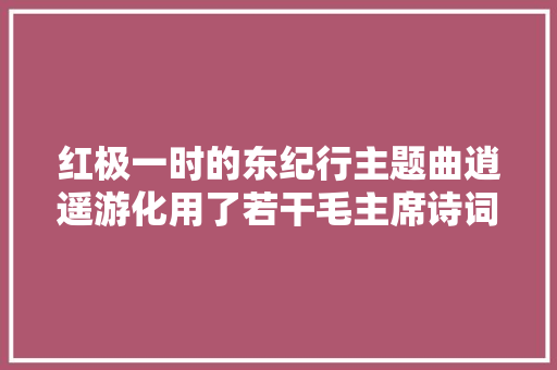 红极一时的东纪行主题曲逍遥游化用了若干毛主席诗词