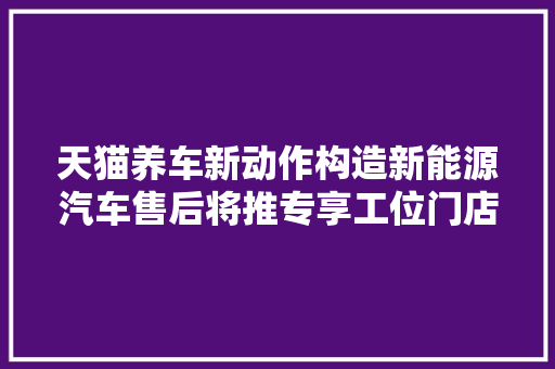 天猫养车新动作构造新能源汽车售后将推专享工位门店是喜是忧