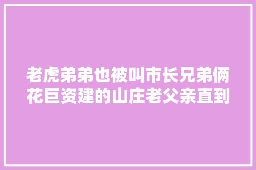 老虎弟弟也被叫市长兄弟俩花巨资建的山庄老父亲直到去世都没去过