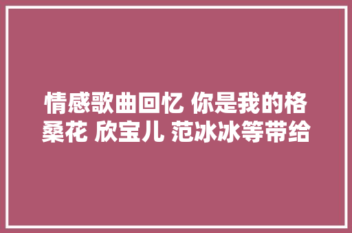 情感歌曲回忆 你是我的格桑花 欣宝儿 范冰冰等带给你好听的歌