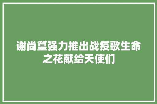 谢尚篁强力推出战疫歌生命之花献给天使们