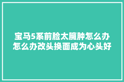 宝马5系前脸太臃肿怎么办怎么办改头换面成为心头好