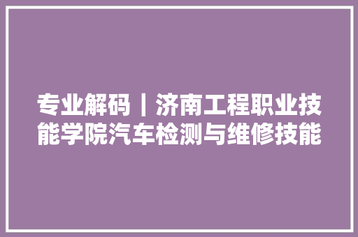 专业解码｜济南工程职业技能学院汽车检测与维修技能专业深度解读