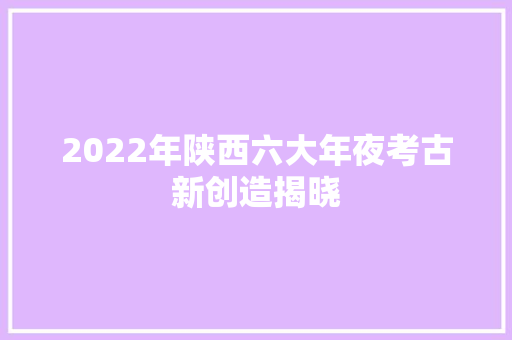 2022年陕西六大年夜考古新创造揭晓