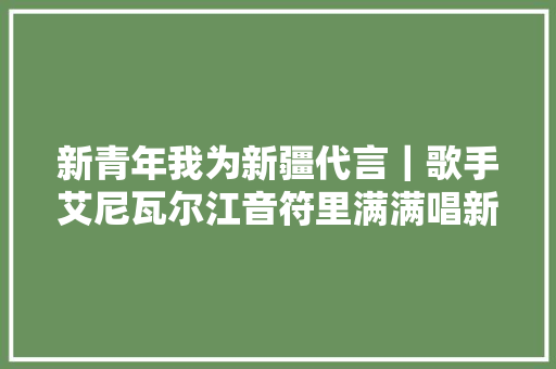新青年我为新疆代言｜歌手艾尼瓦尔江音符里满满唱新疆