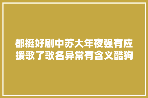 都挺好剧中苏大年夜强有应援歌了歌名异常有含义酷狗独家上线