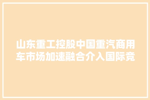 山东重工控股中国重汽商用车市场加速融合介入国际竞争