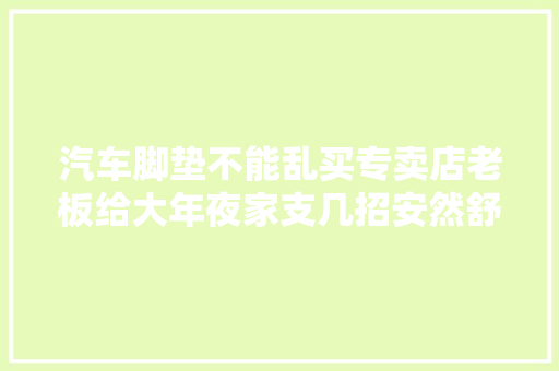 汽车脚垫不能乱买专卖店老板给大年夜家支几招安然舒适又能提升颜值
