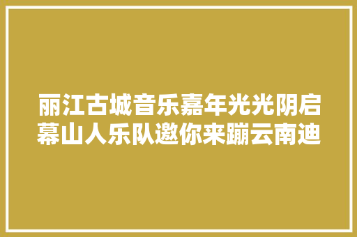 丽江古城音乐嘉年光光阴启幕山人乐队邀你来蹦云南迪