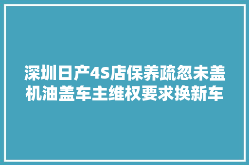 深圳日产4S店保养疏忽未盖机油盖车主维权要求换新车