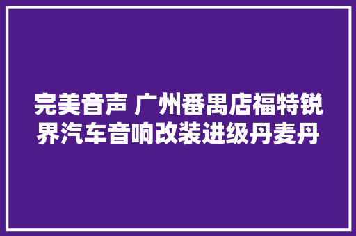 完美音声 广州番禺店福特锐界汽车音响改装进级丹麦丹拿沃富