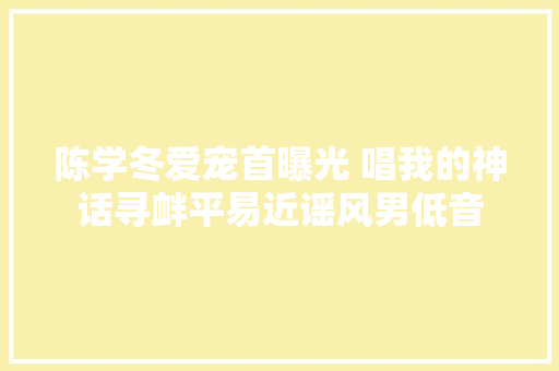 陈学冬爱宠首曝光 唱我的神话寻衅平易近谣风男低音