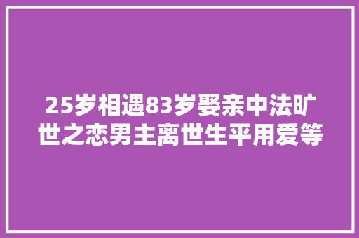 25岁相遇83岁娶亲中法旷世之恋男主离世生平用爱等一人
