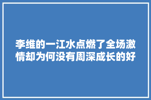 李维的一江水点燃了全场激情却为何没有周深成长的好