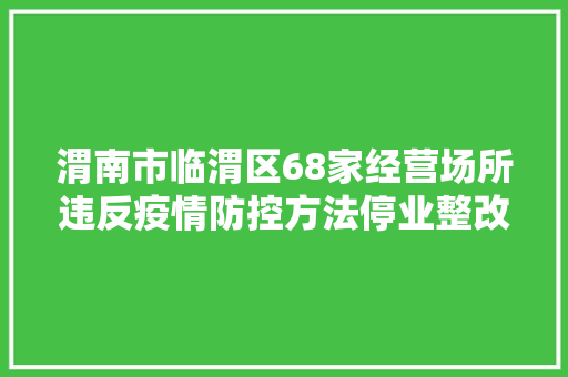 渭南市临渭区68家经营场所违反疫情防控方法停业整改
