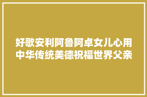 好歌安利阿鲁阿卓女儿心用中华传统美德祝福世界父亲