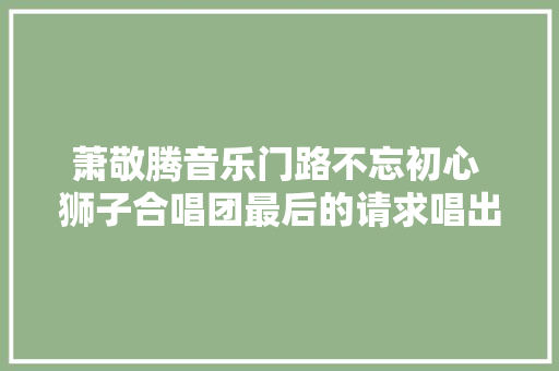 萧敬腾音乐门路不忘初心 狮子合唱团最后的请求唱出爱情真谛