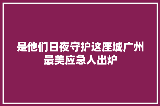 是他们日夜守护这座城广州最美应急人出炉