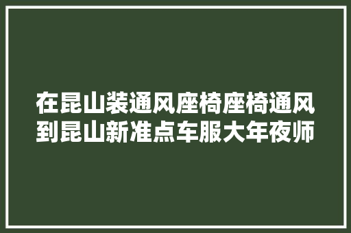 在昆山装通风座椅座椅通风到昆山新准点车服大年夜师贴膜旗舰
