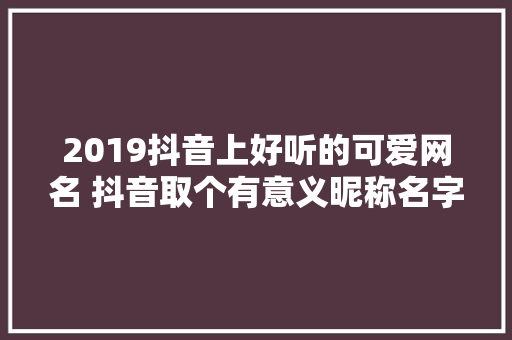 2019抖音上好听的可爱网名 抖音取个有意义昵称名字