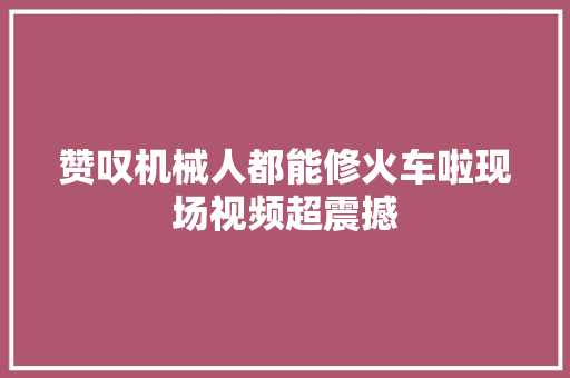 赞叹机械人都能修火车啦现场视频超震撼 汽车知识