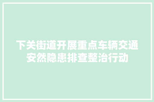下关街道开展重点车辆交通安然隐患排查整治行动