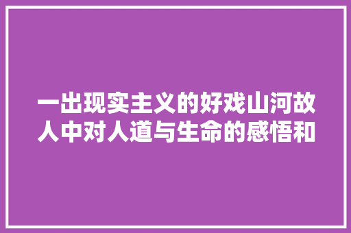 一出现实主义的好戏山河故人中对人道与生命的感悟和启示