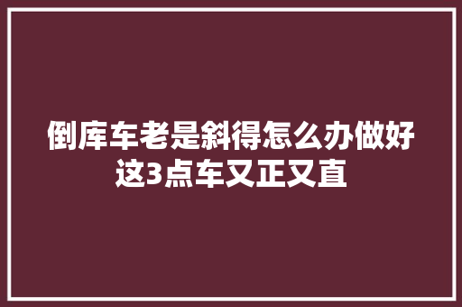 倒库车老是斜得怎么办做好这3点车又正又直