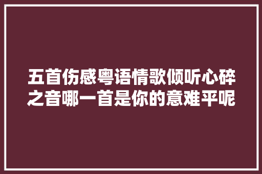 五首伤感粤语情歌倾听心碎之音哪一首是你的意难平呢