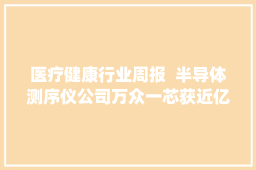医疗健康行业周报  半导体测序仪公司万众一芯获近亿元加轮融资程天科技获Pappas Capital投资