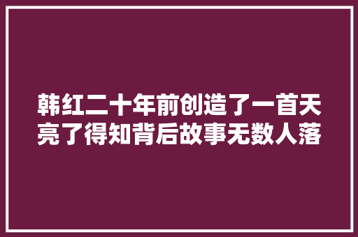 韩红二十年前创造了一首天亮了得知背后故事无数人落泪了