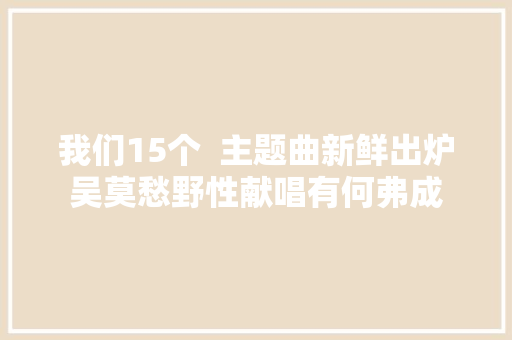 我们15个  主题曲新鲜出炉吴莫愁野性献唱有何弗成