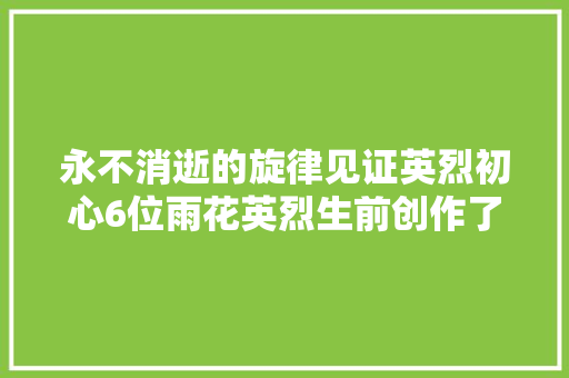 永不消逝的旋律见证英烈初心6位雨花英烈生前创作了17首革命歌曲