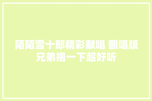 陌陌雪十郎精彩献唱 翻唱版兄弟抱一下超好听