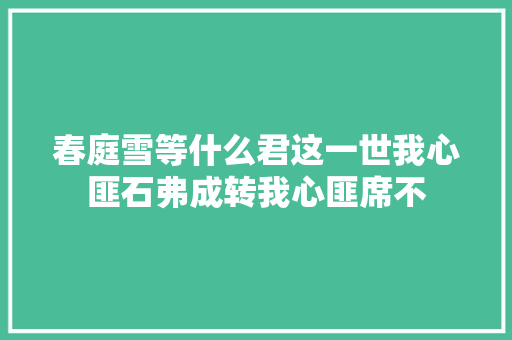 春庭雪等什么君这一世我心匪石弗成转我心匪席不