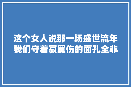 这个女人说那一场盛世流年我们守着寂寞伤的面孔全非。