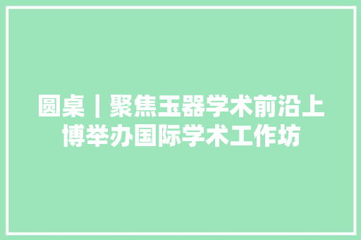 圆桌｜聚焦玉器学术前沿上博举办国际学术工作坊