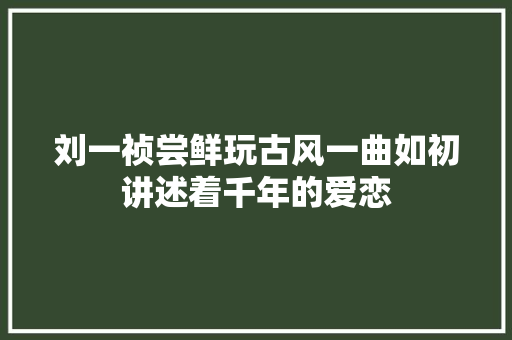 刘一祯尝鲜玩古风一曲如初讲述着千年的爱恋
