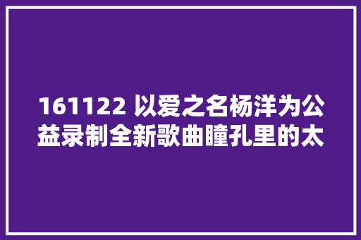 161122 以爱之名杨洋为公益录制全新歌曲瞳孔里的太阳