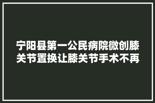 宁阳县第一公民病院微创膝关节置换让膝关节手术不再一刀切