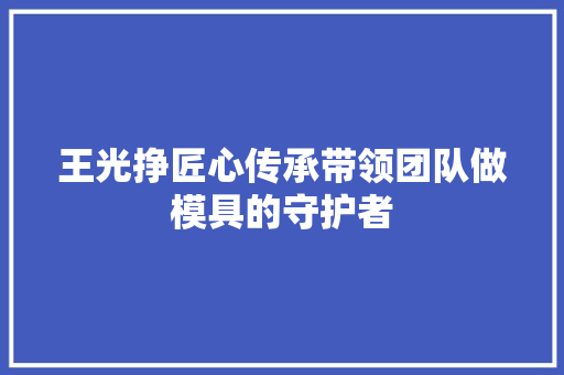 王光挣匠心传承带领团队做模具的守护者